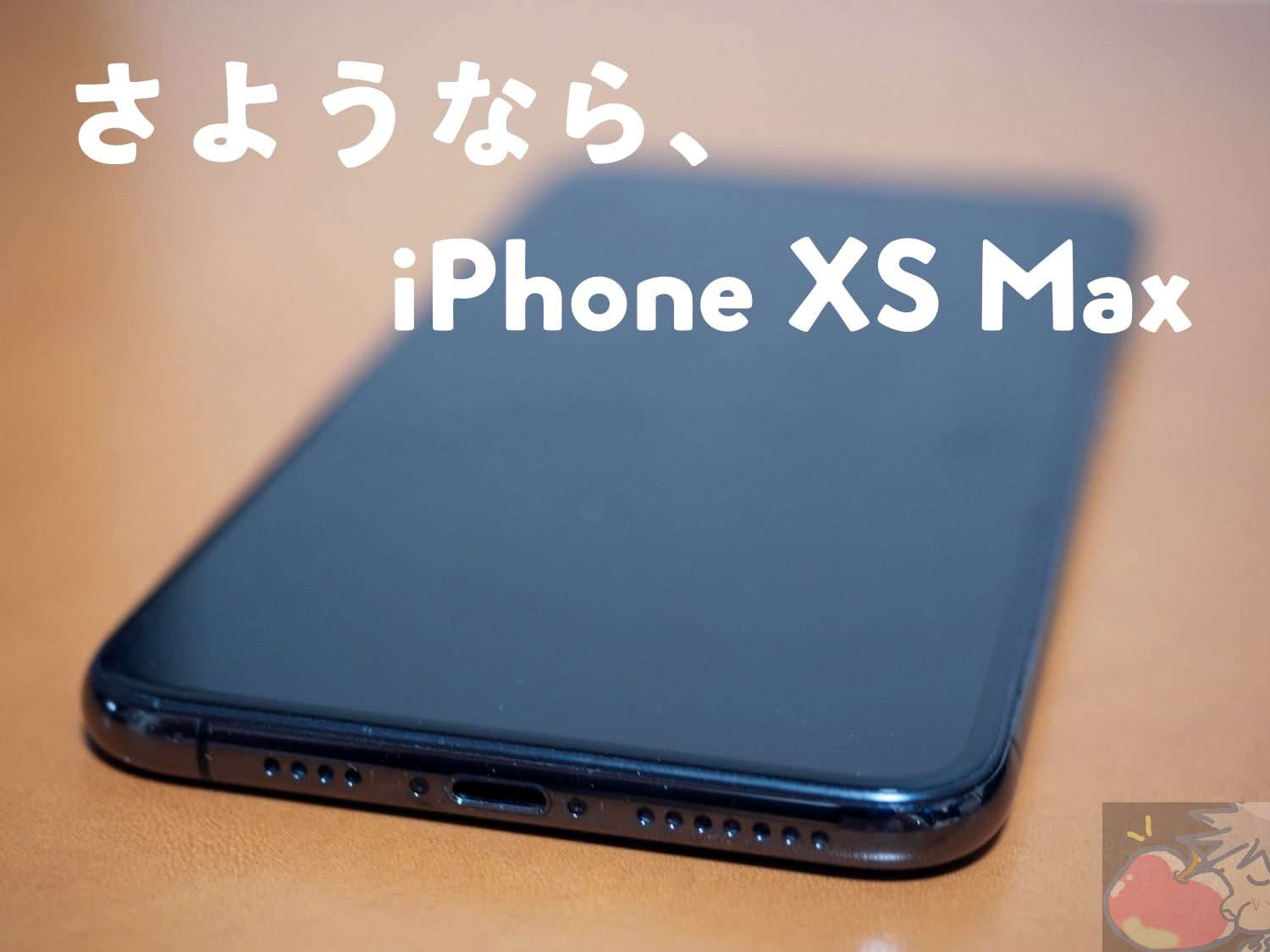 さようなら、iPhone XS Max Vol Final.「奇跡もMaxもあるんだよ」